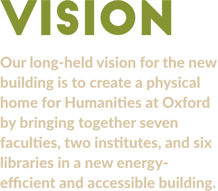 Vision. Our long-held vision for the new building is to create a physical home for Humanities at Oxford by bringing together several faculties and libraries in a new energy-efficient and accessible building. 